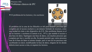 Procesos e hilo
Problemas clásicos de IPC
❖ El problema de los lectores y los escritores
El problema de la cena de los filósofos es útil para modelar procesos que
compiten por el acceso exclusivo a un número limitado de recursos, como
una unidad de cinta u otro dispositivo de E/S. Otro problema famoso es el
de los lectores y escritores (Courtois et al., 1971), que modela el acceso a
una base de datos. Supóngase una base de datos, con muchos procesos que
compiten por leer y escribir en ella. Se puede permitir que varios procesos
lean de la base de datos al mismo tiempo, pero si uno de los procesos está
escribiendo (es decir, modificando) la base de datos, ninguno de los demás
debería tener acceso a ésta, ni siquiera los lectores.
 