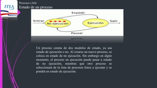 Procesos e hilo
Estado de un proceso
Un proceso consta de dos modelos de estado, ya sea
estado de ejecución o no. Al crearse un nuevo proceso, se
coloca en estado de no ejecución. Sin embargo en algún
momento, el proceso en ejecución puede pasar a estado
de no ejecución, mientras que otro proceso se
seleccionará de la lista de procesos listos a ejecutar y se
pondrá en estado de ejecución.
 
