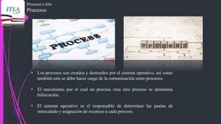 Procesos e hilo
Procesos
• Los procesos son creados y destruidos por el sistema operativo, así como
también este se debe hacer cargo de la comunicación entre procesos.
• El mecanismo por el cual un proceso crea otro proceso se denomina
bifurcación.
• El sistema operativo es el responsable de determinar las pautas de
intercalado y asignación de recursos a cada proceso.
 