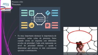 Procesos e hilo
Procesos
• Es muy importante destacar la importancia de
mantener varias colas de procesos listos
cuando existe un esquema con diferentes
niveles de prioridad. Cada cola representa un
nivel de prioridad distinto y ayuda a
determinar qué proceso es más conveniente
ejecutar a continuación.
 