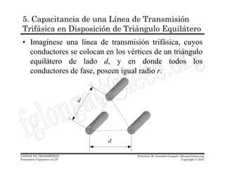 5. Capacitancia de una Línea de Transmisión
 Trifásica en Disposición de Triángulo Equilátero
 • Imagínese una línea de transmisión trifásica, cuyos
   conductores se colocan en los vértices de un triángulo
   equilátero de lado d, y en donde todos los
   conductores de fase, poseen igual radio r.


                             d




                                 d

LINEAS DE TRANSMISION                Francisco M. Gonzalez-Longatt, fglongatt@ieee.org
Parametro Capacitivo en LT                                           Copyright © 2007
 