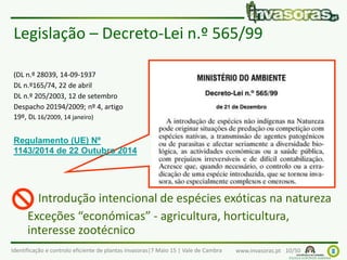 Identificação e controlo eficiente de plantas invasoras|7 Maio 15 | Vale de Cambra www.invasoras.pt 10/50
Legislação – Decreto-Lei n.º 565/99
Introdução intencional de espécies exóticas na natureza
Exceções “económicas” - agricultura, horticultura,
interesse zootécnico
(DL n.º 28039, 14-09-1937
DL n.º165/74, 22 de abril
DL n.º 205/2003, 12 de setembro
Despacho 20194/2009; nº 4, artigo
19º, DL 16/2009, 14 janeiro)
Regulamento (UE) Nº
1143/2014 de 22 Outubro 2014

 