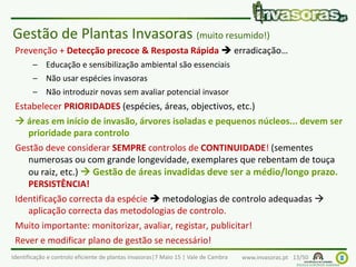 Identificação e controlo eficiente de plantas invasoras|7 Maio 15 | Vale de Cambra www.invasoras.pt 13/50
Prevenção + Detecção precoce & Resposta Rápida  erradicação…
– Educação e sensibilização ambiental são essenciais
– Não usar espécies invasoras
– Não introduzir novas sem avaliar potencial invasor
Estabelecer PRIORIDADES (espécies, áreas, objectivos, etc.)
 áreas em início de invasão, árvores isoladas e pequenos núcleos... devem ser
prioridade para controlo
Gestão deve considerar SEMPRE controlos de CONTINUIDADE! (sementes
numerosas ou com grande longevidade, exemplares que rebentam de touça
ou raiz, etc.)  Gestão de áreas invadidas deve ser a médio/longo prazo.
PERSISTÊNCIA!
Identificação correcta da espécie  metodologias de controlo adequadas 
aplicação correcta das metodologias de controlo.
Muito importante: monitorizar, avaliar, registar, publicitar!
Rever e modificar plano de gestão se necessário!
Gestão de Plantas Invasoras (muito resumido!)
 
