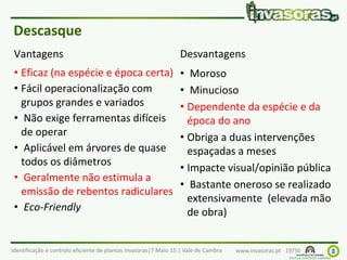 Identificação e controlo eficiente de plantas invasoras|7 Maio 15 | Vale de Cambra www.invasoras.pt 19/50
Vantagens
• Eficaz (na espécie e época certa)
• Fácil operacionalização com
grupos grandes e variados
• Não exige ferramentas difíceis
de operar
• Aplicável em árvores de quase
todos os diâmetros
• Geralmente não estimula a
emissão de rebentos radiculares
• Eco-Friendly
Desvantagens
• Moroso
• Minucioso
• Dependente da espécie e da
época do ano
• Obriga a duas intervenções
espaçadas a meses
• Impacte visual/opinião pública
• Bastante oneroso se realizado
extensivamente (elevada mão
de obra)
Descasque
 