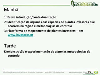 Identificação e controlo eficiente de plantas invasoras|7 Maio 15 | Vale de Cambra www.invasoras.pt 2/50
Manhã
1: Breve introdução/contextualização
2: Identificação de algumas das espécies de plantas invasoras que
ocorrem na região e metodologias de controlo
3: Plataforma de mapeamento de plantas invasoras – em
www.invasoras.pt
Tarde
Demonstração e experimentação de algumas metodologias de
controlo
 