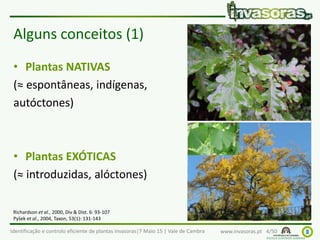 Identificação e controlo eficiente de plantas invasoras|7 Maio 15 | Vale de Cambra www.invasoras.pt 4/50
Alguns conceitos (1)
• Plantas NATIVAS
(≈ espontâneas, indígenas,
autóctones)
• Plantas EXÓTICAS
(≈ introduzidas, alóctones)
Richardson et al., 2000, Div & Dist. 6: 93-107
Pyšek et al., 2004, Taxon, 53(1): 131-143
 