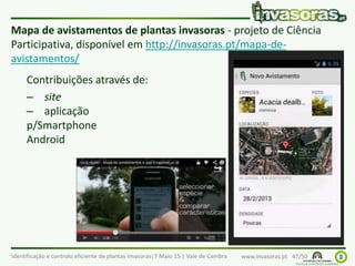 Identificação e controlo eficiente de plantas invasoras|7 Maio 15 | Vale de Cambra www.invasoras.pt 47/50
Mapa de avistamentos de plantas invasoras - projeto de Ciência
Participativa, disponível em http://invasoras.pt/mapa-de-
avistamentos/
Contribuições através de:
– site
– aplicação
p/Smartphone
Android
 