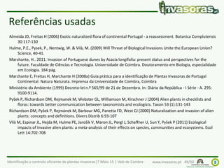 Identificação e controlo eficiente de plantas invasoras|7 Maio 15 | Vale de Cambra www.invasoras.pt 49/50
Referências usadas
Almeida JD, Freitas H (2006) Exotic naturalized flora of continental Portugal - a reassessment. Botanica Complutensis
30:117-130
Hulme, P.E., Pysek, P., Nentwig, W. & Vilà, M. (2009) Will Threat of Biological Invasions Unite the European Union?
Science, 40-41.
Marchante, H.. 2011. Invasion of Portuguese dunes by Acacia longifolia: present status and perspectives for the
future. Faculdade de Ciências e Tecnologia. Universidade de Coimbra. Doutoramento em Biologia, especialidade
em Ecologia. 184 pág.
Marchante E, Freitas H, Marchante H (2008a) Guia prático para a identificação de Plantas Invasoras de Portugal
Continental. Natura Naturata. Imprensa da Universidade de Coimbra, Coimbra
Ministério do Ambiente (1999) Decreto-lei n.º 565/99 de 21 de Dezembro. In: Diário da República - I Série - A. 295:
9100-9114.
Pyšek P, Richardson DM, Rejmanek M, Webster GL, Williamson M, Kirschner J (2004) Alien plants in checklists and
floras: towards better communication between taxonomists and ecologists. Taxon 53 (1):131-143
Richardson DM, Pyšek P, Rejmánek M, Barbour MG, Panetta FD, West CJ (2000) Naturalization and invasion of alien
plants: concepts and definitions. Divers Distrib 6:93-107
Vilà M, Espinar JL, Hejda M, Hulme PE, Jarošík V, Maron JL, Pergl J, Schaffner U, Sun Y, Pyšek P (2011) Ecological
impacts of invasive alien plants: a meta-analysis of their effects on species, communities and ecosystems. Ecol
Lett 14:702-708
 