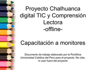 Proyecto Chalhuanca
digital TIC y Comprensión
Lectora
-offline-
Capacitación a monitores
Documento de trabajo elaborado por la Pontificia
Universidad Católica del Perú para el proyecto. No citar,
ni usar fuera del proyecto
 