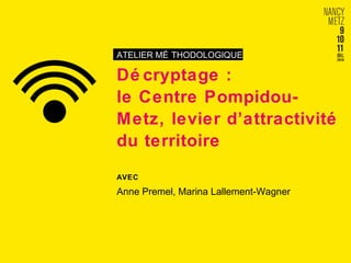 ATELIER MÉ THODOLOGIQUE 
Dé cryptage : 
le Centre Pompidou- 
Metz, levier d’attractivité 
du territoire 
AVEC 
Anne Premel, Marina Lallement-Wagner 
 