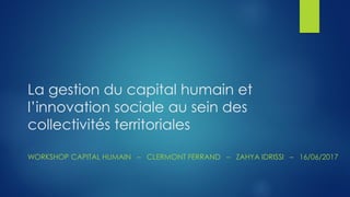 La gestion du capital humain et
l’innovation sociale au sein des
collectivités territoriales
WORKSHOP CAPITAL HUMAIN – CLERMONT FERRAND – ZAHYA IDRISSI – 16/06/2017
 