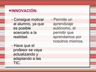 INNOVACIÓN:
- Consigue motivar
al alumno, ya que
es posible
acercarlo a la
realidad.
- Hace que el
profesor se vaya
actualizando y
adaptando a las
TIC.
- Permite un
aprendizaje
autónomo, al
permitir que
aprendamos por
nosotros mismos.
 