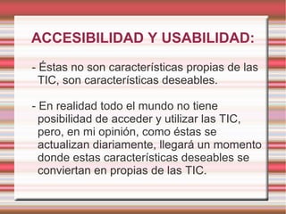 ACCESIBILIDAD Y USABILIDAD:
- Éstas no son características propias de las
TIC, son características deseables.
- En realidad todo el mundo no tiene
posibilidad de acceder y utilizar las TIC,
pero, en mi opinión, como éstas se
actualizan diariamente, llegará un momento
donde estas características deseables se
conviertan en propias de las TIC.
 