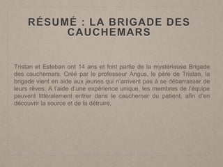RÉSUMÉ : LA BRIGADE DES
CAUCHEMARS
Tristan et Esteban ont 14 ans et font partie de la mystérieuse Brigade
des cauchemars. Créé par le professeur Angus, le père de Tristan, la
brigade vient en aide aux jeunes qui n’arrivent pas à se débarrasser de
leurs rêves. A l’aide d’une expérience unique, les membres de l’équipe
peuvent littéralement entrer dans le cauchemar du patient, afin d’en
découvrir la source et de la détruire.
 