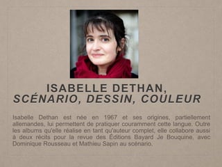 ISABELLE DETHAN,
SCÉNARIO, DESSIN, COULEUR
Isabelle Dethan est née en 1967 et ses origines, partiellement
allemandes, lui permettent de pratiquer couramment cette langue. Outre
les albums qu'elle réalise en tant qu'auteur complet, elle collabore aussi
à deux récits pour la revue des Éditions Bayard Je Bouquine, avec
Dominique Rousseau et Mathieu Sapin au scénario.
 