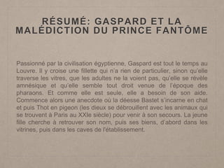 RÉSUMÉ: GASPARD ET LA
MALÉDICTION DU PRINCE FANTÔME
Passionné par la civilisation égyptienne, Gaspard est tout le temps au
Louvre. Il y croise une fillette qui n’a rien de particulier, sinon qu’elle
traverse les vitres, que les adultes ne la voient pas, qu’elle se révèle
amnésique et qu’elle semble tout droit venue de l’époque des
pharaons. Et comme elle est seule, elle a besoin de son aide.
Commence alors une anecdote où la déesse Bastet s’incarne en chat
et puis Thot en pigeon (les dieux se débrouillent avec les animaux qui
se trouvent à Paris au XXIe siècle) pour venir à son secours. La jeune
fille cherche à retrouver son nom, puis ses biens, d’abord dans les
vitrines, puis dans les caves de l'établissement.
 