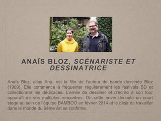 ANAÏS BLOZ, SCÉNARISTE ET
DESSINATRICE
Anaïs Bloz, alias Ana, est la fille de l’auteur de bande dessinée Bloz
(1969). Elle commence à fréquenter régulièrement les festivals BD et
collectionner les dédicaces. L’envie de dessiner et d’écrire à son tour
apparaît de ses multiples rencontres. De cette envie découle un court
stage au sein de l’équipe BAMBOO en février 2014 et le désir de travailler
dans le monde du 9ème Art se confirme.
 
