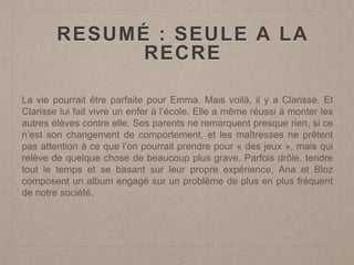 RESUMÉ : SEULE A LA
RECRE
La vie pourrait être parfaite pour Emma. Mais voilà, il y a Clarisse. Et
Clarisse lui fait vivre un enfer à l’école. Elle a même réussi à monter les
autres élèves contre elle. Ses parents ne remarquent presque rien, si ce
n’est son changement de comportement, et les maîtresses ne prêtent
pas attention à ce que l’on pourrait prendre pour « des jeux », mais qui
relève de quelque chose de beaucoup plus grave. Parfois drôle, tendre
tout le temps et se basant sur leur propre expérience, Ana et Bloz
composent un album engagé sur un problème de plus en plus fréquent
de notre société.
 