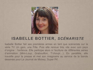 ISABELLE BOTTIER, SCÉNARISTE
Isabelle Bottier fait ses premières armes en tant que scénariste sur la
série TV Un gars, une Fille. Puis elle renoue très vite avec son pays
d’origine : l’enfance. Elle participe alors à l’écriture de différentes séries
d’animation (Mini-Loup, Grabouillon, T’choupi…). En parallèle, elle
travaille pour la presse et met son imaginaire au service de la bande
dessinée pour Le Journal de Mickey, Super Pif.
 
