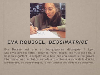 EVA ROUSSEL, DESSINATRICE
Eva Roussel est une ex bourguignonne débarquée à Lyon.
Elle aime faire des listes, l’odeur de l’herbe coupée, les fruits des bois, le
bruit du clignotant, la crapette et le bruit des chaussures sur le gravier.
Elle n’aime pas : Le chat qui se colle aux jambes à la sortie de la douche,
la ciboulette, les bruits d’ongles, le noir, toucher ses pieds et se présenter.
 