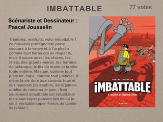 IMBATTABLE
Scénariste et Dessinateur :
Pascal Jousselin
Tremblez, malfrats, voici imbattable !
ce nouveau protagoniste porte
secours à la veuve et à l’orphelin
comme tout héros qui se respecte,
mais il sauve aussi les chiens, les
chats, des grands-mères, les terrains
de pétanque, le fils du maire et la ville
toute entière. Masqué, comme tout
justicier, capé, comme tout justicier, il
mène la vie dure aux savants fous et
aux mauvais plaisantins, sans jamais
oublier de ramener le pain . Non
seulement imbattable est imbattable
mais son super pouvoir fait de lui le
seul véritable super -héros de bande
dessinée !
77 votes
 