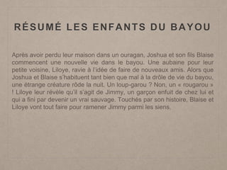 RÉSUMÉ LES ENFANTS DU BAYOU
Après avoir perdu leur maison dans un ouragan, Joshua et son fils Blaise
commencent une nouvelle vie dans le bayou. Une aubaine pour leur
petite voisine, Liloye, ravie à l’idée de faire de nouveaux amis. Alors que
Joshua et Blaise s’habituent tant bien que mal à la drôle de vie du bayou,
une étrange créature rôde la nuit. Un loup-garou ? Non, un « rougarou »
! Liloye leur révèle qu’il s’agit de Jimmy, un garçon enfuit de chez lui et
qui a fini par devenir un vrai sauvage. Touchés par son histoire, Blaise et
Liloye vont tout faire pour ramener Jimmy parmi les siens.
 