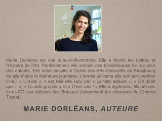 MARIE DORLÉANS, AUTEURE
Marie Dorléans est une auteure-illustratrice. Elle a étudié les Lettres et
l'Histoire de l'Art. Parallèlement elle animait des bibliothèques de rue pour
des enfants. Elle entre ensuite à l'école des Arts décoratifs de Strasbourg
où elle étudie la littérature jeunesse. L'année suivante elle sort son premier
livre : « L'invité », il est très vite suivi par « La tête ailleurs », « On dirait
que... », « Le vide-grenier » et « C'est chic ! » Elle a également illustré des
livres-CD aux éditions des Braques (notamment les chansons de Charles
Trenet).
 