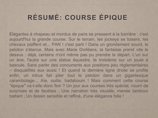 RÉSUMÉ: COURSE ÉPIQUE
Elégantes à chapeau et mordus de paris se pressent à la barrière : c'est
aujourd'hui la grande course. Sur le terrain, les jockeys se toisent, les
chevaux piaffent et... PAN ! c'est parti ! Dans un grondement sourd, le
peloton s'élance. Mais avec Marie Dorléans, la fantaisie prend vite le
dessus : déjà, certains n'ont même pas pu prendre le départ. L'un sur
un âne, l'autre sur une statue équestre, le troisième sur un jouet à
bascule. Sans parler des concurrents aux positions peu réglementaires
– disqualifiés eux aussi ! Et quand la dernière ligne droite se profile
enfin, un intrus fait piler tout le peloton dans un gigantesque
carambolage... Aïe, ouille, badaboum ! Mais comment cette course
"épique" va-t-elle donc finir ? Un jour aux courses très spécial, nourri de
surprises et de facéties ; Une narration très visuelle, menée tambour
battant ; Un dessin sensible et raffiné, d'une élégance folle !
 
