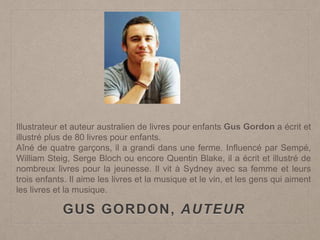 GUS GORDON, AUTEUR
Illustrateur et auteur australien de livres pour enfants Gus Gordon a écrit et
illustré plus de 80 livres pour enfants.
Aîné de quatre garçons, il a grandi dans une ferme. Influencé par Sempé,
William Steig, Serge Bloch ou encore Quentin Blake, il a écrit et illustré de
nombreux livres pour la jeunesse. Il vit à Sydney avec sa femme et leurs
trois enfants. Il aime les livres et la musique et le vin, et les gens qui aiment
les livres et la musique.
 
