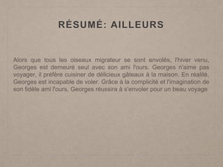 RÉSUMÉ: AILLEURS
Alors que tous les oiseaux migrateur se sont envolés, l'hiver venu,
Georges est demeuré seul avec son ami l'ours. Georges n'aime pas
voyager, il préfère cuisiner de délicieux gâteaux à la maison. En réalité,
Georges est incapable de voler. Grâce à la complicité et l'imagination de
son fidèle ami l'ours, Georges réussira à s'envoler pour un beau voyage
 