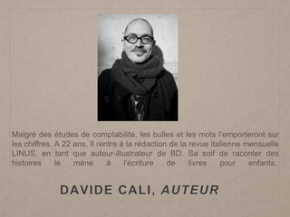 DAVIDE CALI, AUTEUR
Malgré des études de comptabilité, les bulles et les mots l’emporteront sur
les chiffres. A 22 ans, Il rentre à la rédaction de la revue italienne mensuelle
LINUS, en tant que auteur-illustrateur de BD. Sa soif de raconter des
histoires le mène à l’écriture de livres pour enfants.
 