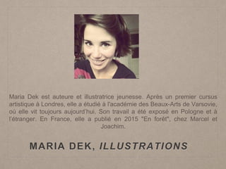 MARIA DEK, ILLUSTRATIONS
Maria Dek est auteure et illustratrice jeunesse. Après un premier cursus
artistique à Londres, elle a étudié à l'académie des Beaux-Arts de Varsovie,
où elle vit toujours aujourd’hui. Son travail a été exposé en Pologne et à
l’étranger. En France, elle a publié en 2015 "En forêt", chez Marcel et
Joachim.
 