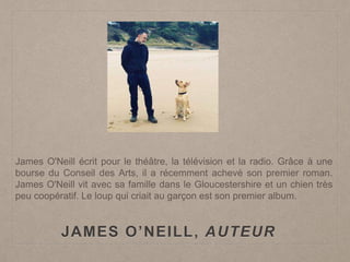 JAMES O’NEILL, AUTEUR
James O'Neill écrit pour le théâtre, la télévision et la radio. Grâce à une
bourse du Conseil des Arts, il a récemment achevé son premier roman.
James O'Neill vit avec sa famille dans le Gloucestershire et un chien très
peu coopératif. Le loup qui criait au garçon est son premier album.
 