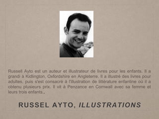 RUSSEL AYTO, ILLUSTRATIONS
Russell Ayto est un auteur et illustrateur de livres pour les enfants. Il a
grandi à Kidlington, Oxfordshire en Angleterre. Il a illustré des livres pour
adultes, puis s'est consacré à l'illustration de littérature enfantine où il a
obtenu plusieurs prix. Il vit à Penzance en Cornwall avec sa femme et
leurs trois enfants..
 