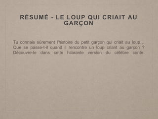 RÉSUMÉ - LE LOUP QUI CRIAIT AU
GARÇON
Tu connais sûrement l'histoire du petit garçon qui criait au loup…
Que se passe-t-il quand il rencontre un loup criant au garçon ?
Découvre-le dans cette hilarante version du célèbre conte.
 