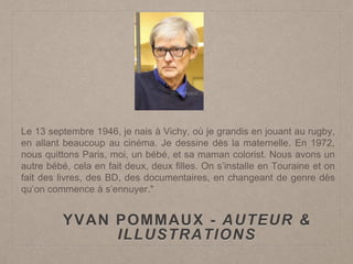 YVAN POMMAUX - AUTEUR &
ILLUSTRATIONS
Le 13 septembre 1946, je nais à Vichy, où je grandis en jouant au rugby,
en allant beaucoup au cinéma. Je dessine dès la maternelle. En 1972,
nous quittons Paris, moi, un bébé, et sa maman colorist. Nous avons un
autre bébé, cela en fait deux, deux filles. On s’installe en Touraine et on
fait des livres, des BD, des documentaires, en changeant de genre dès
qu’on commence à s’ennuyer."
 