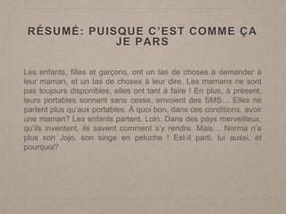 RÉSUMÉ: PUISQUE C’EST COMME ÇA
JE PARS
Les enfants, filles et garçons, ont un tas de choses à demander à
leur maman, et un tas de choses à leur dire. Les mamans ne sont
pas toujours disponibles, elles ont tant à faire ! En plus, à présent,
leurs portables sonnent sans cesse, envoient des SMS… Elles ne
parlent plus qu’aux portables. À quoi bon, dans ces conditions, avoir
une maman? Les enfants partent. Loin. Dans des pays merveilleux,
qu’ils inventent, ils savent comment s’y rendre. Mais… Norma n’a
plus son Jojo, son singe en peluche ! Est-il parti, lui aussi, et
pourquoi?
 