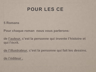 POUR LES CE
5 Romans
Pour chaque roman nous vous parlerons:
de l’auteur, c’est la personne qui invente l’histoire et
qui l’écrit.
de l’illustrateur, c’est la personne qui fait les dessins.
de l’éditeur .
 