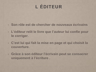 L ÉDITEUR
• Son rôle est de chercher de nouveaux écrivains
• L’éditeur relit le livre que l’auteur lui confie pour
le corriger.
• C’est lui qui fait la mise en page et qui choisit la
couverture.
• Grâce à son éditeur l’écrivain peut se consacrer
uniquement à l’écriture .
 
