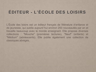 ÉDITEUR - L’ÉCOLE DES LOISIRS
L’École des loisirs est un éditeur français de littérature d’enfance et
de jeunesse, qui publie aujourd`hui environ 250 nouveautés par an et
travaille beaucoup avec le monde enseignant. Elle propose diverses
collections : "Mouche" (premières lectures), "Neuf" (enfants) et
"Médium" (adolescents). Elle publie également une collection de
classiques abrégés.
 
