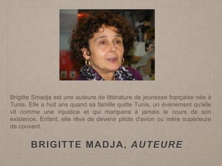 BRIGITTE MADJA, AUTEURE
Brigitte Smadja est une auteure de littérature de jeunesse française née à
Tunis. Elle a huit ans quand sa famille quitte Tunis, un évènement qu'elle
vit comme une injustice et qui marquera à jamais le cours de son
existence. Enfant, elle rêve de devenir pilote d'avion ou mère supérieure
de couvent.
 