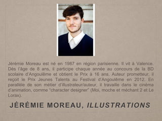 JÉRÉMIE MOREAU, ILLUSTRATIONS
Jérémie Moreau est né en 1987 en région parisienne. Il vit à Valence.
Dès l’âge de 8 ans, il participe chaque année au concours de la BD
scolaire d’Angoulême et obtient le Prix à 16 ans. Auteur prometteur, il
reçoit le Prix Jeunes Talents au Festival d’Angoulême en 2012. En
parallèle de son métier d’illustrateur/auteur, il travaille dans le cinéma
d’animation, comme “character designer” (Moi, moche et méchant 2 et Le
Lorax).
 