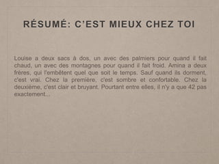 RÉSUMÉ: C’EST MIEUX CHEZ TOI
Louise a deux sacs à dos, un avec des palmiers pour quand il fait
chaud, un avec des montagnes pour quand il fait froid. Amina a deux
frères, qui l'embêtent quel que soit le temps. Sauf quand ils dorment,
c'est vrai. Chez la première, c'est sombre et confortable. Chez la
deuxième, c'est clair et bruyant. Pourtant entre elles, il n'y a que 42 pas
exactement...
 