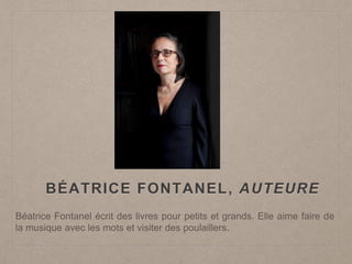 BÉATRICE FONTANEL, AUTEURE
Béatrice Fontanel écrit des livres pour petits et grands. Elle aime faire de
la musique avec les mots et visiter des poulaillers.
 