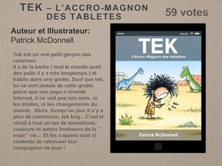 TEK – L’ACCRO-MAGNON
DES TABLETES 59 votes
Auteur et Illustrateur:
Patrick McDonnell
Tek est un vrai petit garçon des
cavernes.
Il a de la barbe ( tout le monde avait
des poils il y a très longtemps ) et
habite dans une grotte. Sauf que tek,
lui ne sort jamais de cette grotte,
parce que son papa a inventé
Internet, il ne voit pas ses amis, ni
les étoiles, ni les changements du
monde. Alors, lorsqu’un jour il n’y a
plus de connexion, tek bug…C’est le
réveil à tout un tas de sensations,
couleurs et autres bonheurs de la ”
vraie” vie… Et les copains sont si
contents de retrouver leur
compagnon de jeux !
 