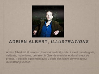 ADRIEN ALBERT, ILLUSTRATIONS
Adrien Albert est illustrateur. Licencié en droit public, il a été métallurgiste,
vidéaste, majordome, cuisinier, brûleur de meubles et dessinateur de
presse. Il travaille également avec L'école des loisirs comme auteur
illustrateur jeunesse.
 