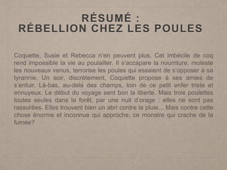 RÉSUMÉ :
RÉBELLION CHEZ LES POULES
Coquette, Susie et Rebecca n’en peuvent plus. Cet imbécile de coq
rend impossible la vie au poulailler. Il s’accapare la nourriture, moleste
les nouveaux venus, terrorise les poules qui essaient de s’opposer à sa
tyrannie. Un soir, discrètement, Coquette propose à ses amies de
s’enfuir. Là-bas, au-delà des champs, loin de ce petit enfer triste et
ennuyeux. Le début du voyage sent bon la liberté. Mais trois poulettes
toutes seules dans la forêt, par une nuit d’orage : elles ne sont pas
rassurées. Elles trouvent bien un abri contre la pluie... Mais contre cette
chose énorme et inconnue qui approche, ce monstre qui crache de la
fumée?
 