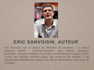 ERIC SANVOISIN, AUTEUR
Éric Sanvoisin est un auteur de littérature de jeunesse. Il a exercé
différents métiers : correcteur/relecteur dans l'édition, éducateur
spécialisé, Assistant maternel, Correcteur et bibliothécaire (depuis 1993).
Toutes ces activités tournent autour des livres et des enfants. Il est
actuellement bibliothécaire-adjoint à la ville de Saint-Brieuc. Il est papa de
9 enfants
 