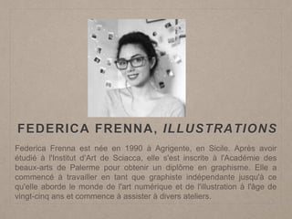 FEDERICA FRENNA, ILLUSTRATIONS
Federica Frenna est née en 1990 à Agrigente, en Sicile. Après avoir
étudié à l'Institut d‘Art de Sciacca, elle s'est inscrite à l'Académie des
beaux-arts de Palerme pour obtenir un diplôme en graphisme. Elle a
commencé à travailler en tant que graphiste indépendante jusqu'à ce
qu'elle aborde le monde de l'art numérique et de l'illustration à l'âge de
vingt-cinq ans et commence à assister à divers ateliers.
 