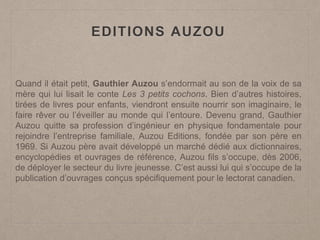 EDITIONS AUZOU
Quand il était petit, Gauthier Auzou s’endormait au son de la voix de sa
mère qui lui lisait le conte Les 3 petits cochons. Bien d’autres histoires,
tirées de livres pour enfants, viendront ensuite nourrir son imaginaire, le
faire rêver ou l’éveiller au monde qui l’entoure. Devenu grand, Gauthier
Auzou quitte sa profession d’ingénieur en physique fondamentale pour
rejoindre l’entreprise familiale, Auzou Editions, fondée par son père en
1969. Si Auzou père avait développé un marché dédié aux dictionnaires,
encyclopédies et ouvrages de référence, Auzou fils s’occupe, dès 2006,
de déployer le secteur du livre jeunesse. C’est aussi lui qui s’occupe de la
publication d’ouvrages conçus spécifiquement pour le lectorat canadien.
 